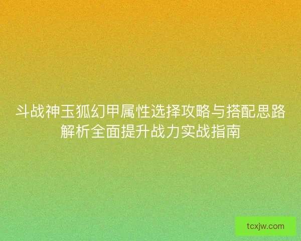 斗战神玉狐幻甲属性选择攻略与搭配思路解析全面提升战力实战指南