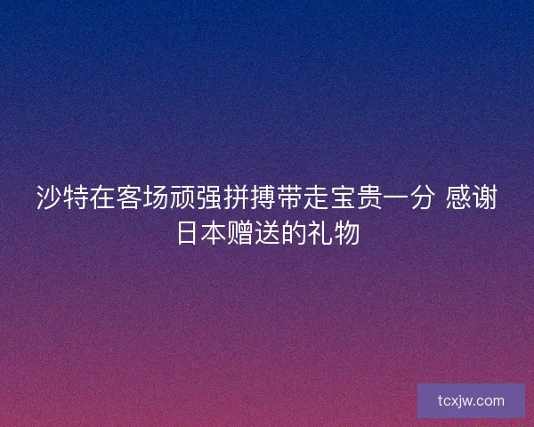 沙特在客场顽强拼搏带走宝贵一分 感谢日本赠送的礼物