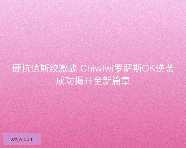 硬抗达斯绞激战 Chiwiwi罗萨斯OK逆袭成功揭开全新篇章