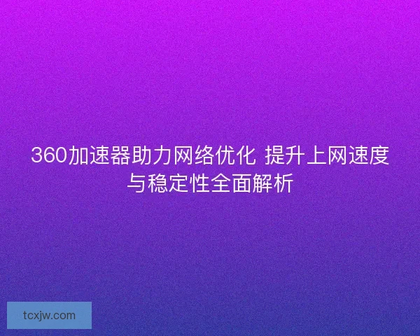 360加速器助力网络优化 提升上网速度与稳定性全面解析