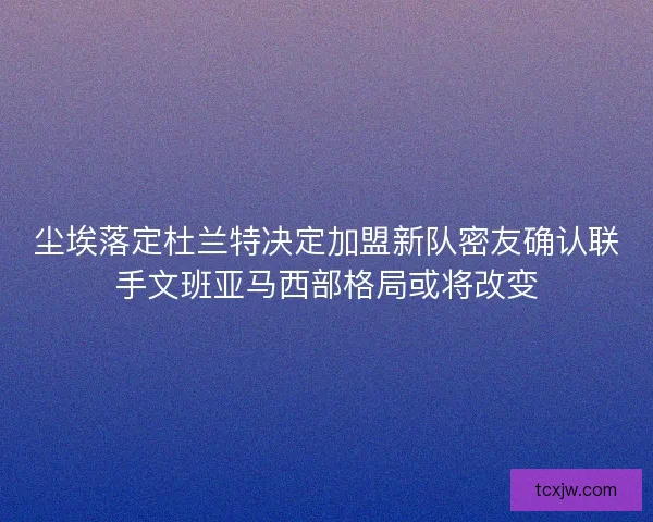 尘埃落定杜兰特决定加盟新队密友确认联手文班亚马西部格局或将改变