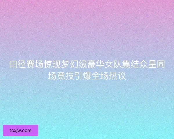 田径赛场惊现梦幻级豪华女队集结众星同场竞技引爆全场热议