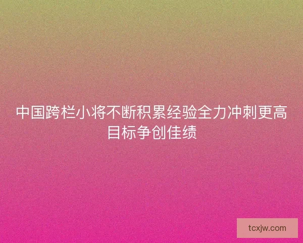 中国跨栏小将不断积累经验全力冲刺更高目标争创佳绩