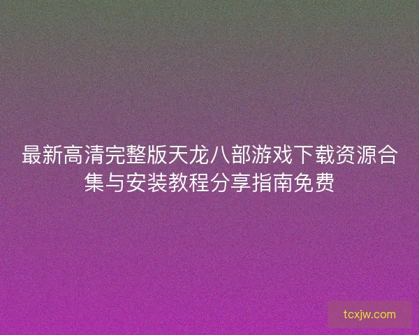 最新高清完整版天龙八部游戏下载资源合集与安装教程分享指南免费