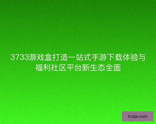3733游戏盒打造一站式手游下载体验与福利社区平台新生态全面