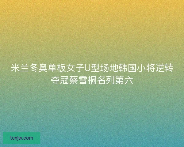 米兰冬奥单板女子U型场地韩国小将逆转夺冠蔡雪桐名列第六