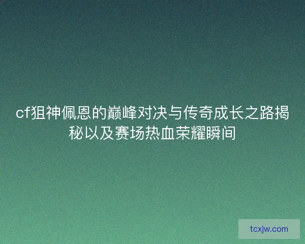 cf狙神佩恩的巅峰对决与传奇成长之路揭秘以及赛场热血荣耀瞬间