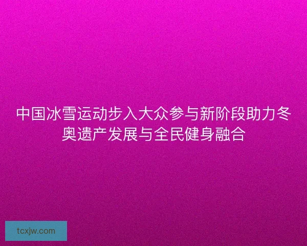 中国冰雪运动步入大众参与新阶段助力冬奥遗产发展与全民健身融合