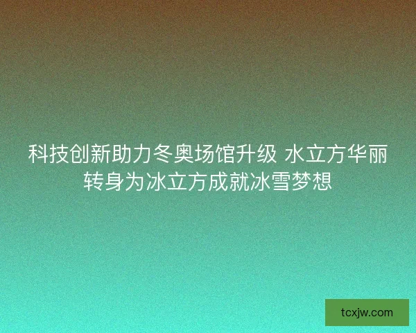 科技创新助力冬奥场馆升级 水立方华丽转身为冰立方成就冰雪梦想