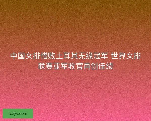 中国女排惜败土耳其无缘冠军 世界女排联赛亚军收官再创佳绩