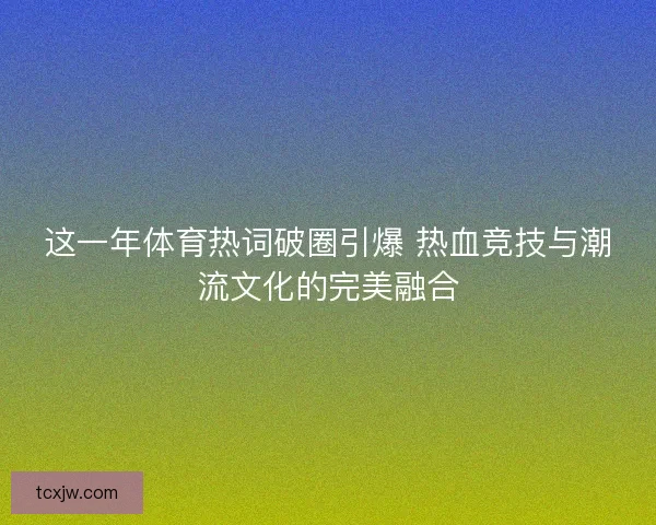 这一年体育热词破圈引爆 热血竞技与潮流文化的完美融合