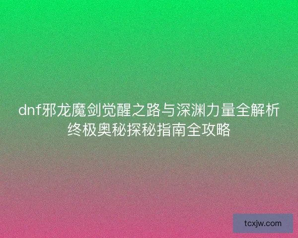 dnf邪龙魔剑觉醒之路与深渊力量全解析终极奥秘探秘指南全攻略