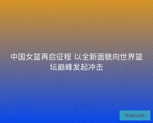 中国女篮再启征程 以全新面貌向世界篮坛巅峰发起冲击