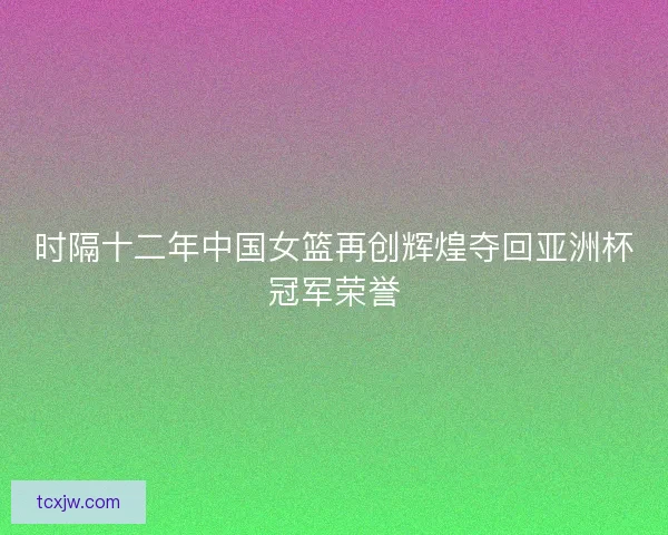 时隔十二年中国女篮再创辉煌夺回亚洲杯冠军荣誉