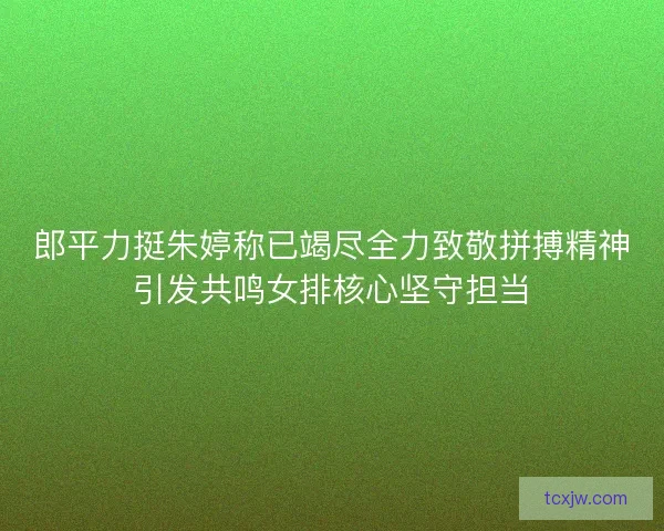 郎平力挺朱婷称已竭尽全力致敬拼搏精神引发共鸣女排核心坚守担当