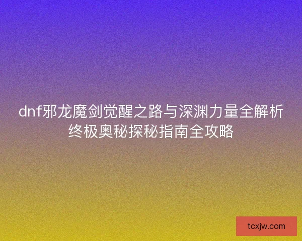 dnf邪龙魔剑觉醒之路与深渊力量全解析终极奥秘探秘指南全攻略