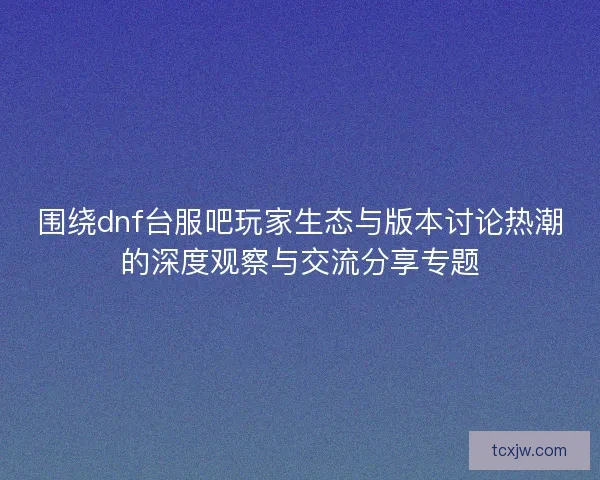 围绕dnf台服吧玩家生态与版本讨论热潮的深度观察与交流分享专题