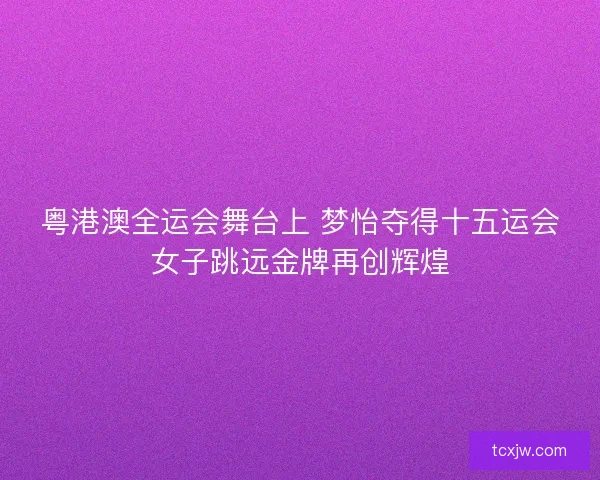 粤港澳全运会舞台上 梦怡夺得十五运会女子跳远金牌再创辉煌