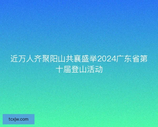 近万人齐聚阳山共襄盛举2024广东省第十届登山活动