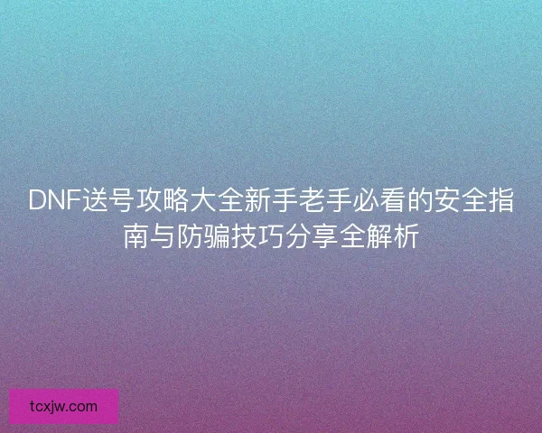 DNF送号攻略大全新手老手必看的安全指南与防骗技巧分享全解析