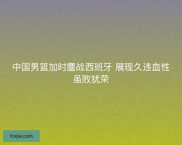 中国男篮加时鏖战西班牙 展现久违血性虽败犹荣