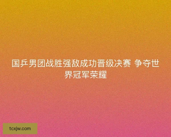 国乒男团战胜强敌成功晋级决赛 争夺世界冠军荣耀