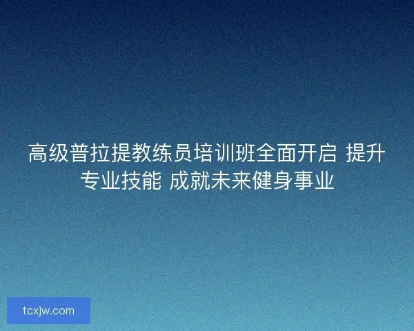 高级普拉提教练员培训班全面开启 提升专业技能 成就未来健身事业