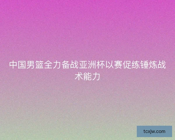 中国男篮全力备战亚洲杯以赛促练锤炼战术能力