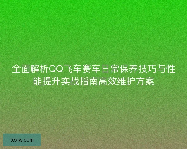 全面解析QQ飞车赛车日常保养技巧与性能提升实战指南高效维护方案