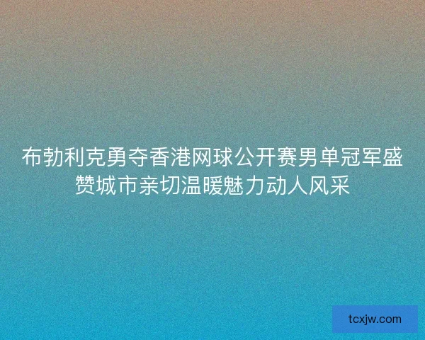 布勃利克勇夺香港网球公开赛男单冠军盛赞城市亲切温暖魅力动人风采