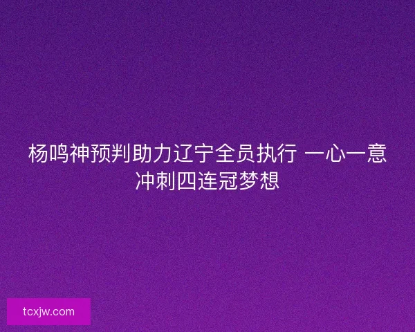 杨鸣神预判助力辽宁全员执行 一心一意冲刺四连冠梦想